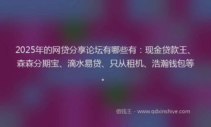 2025年的网贷分享论坛有哪些有：现金贷款王、森森分期宝、滴水易贷、只从租机、浩瀚钱包等。