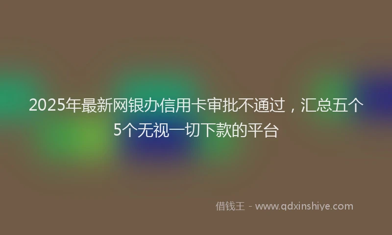 2025年最新网银办信用卡审批不通过，汇总五个5个无视一切下款的平台