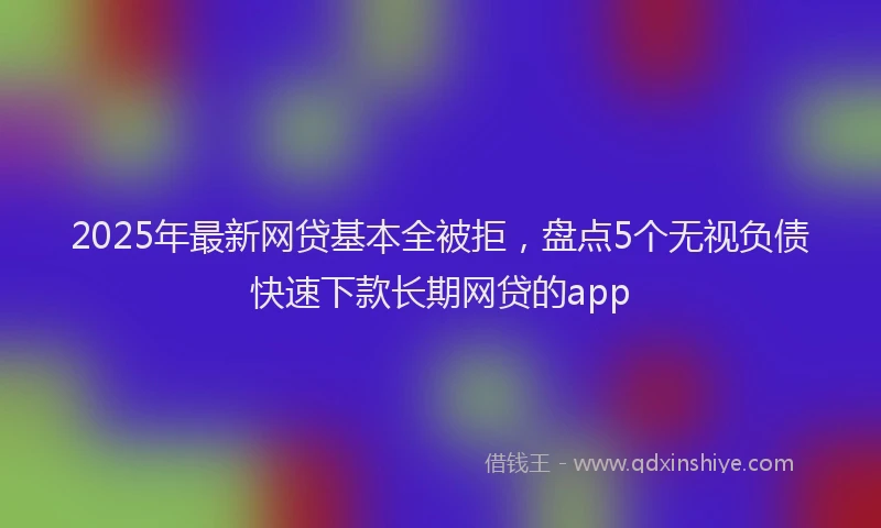 2025年最新网贷基本全被拒，盘点5个无视负债快速下款长期网贷的app