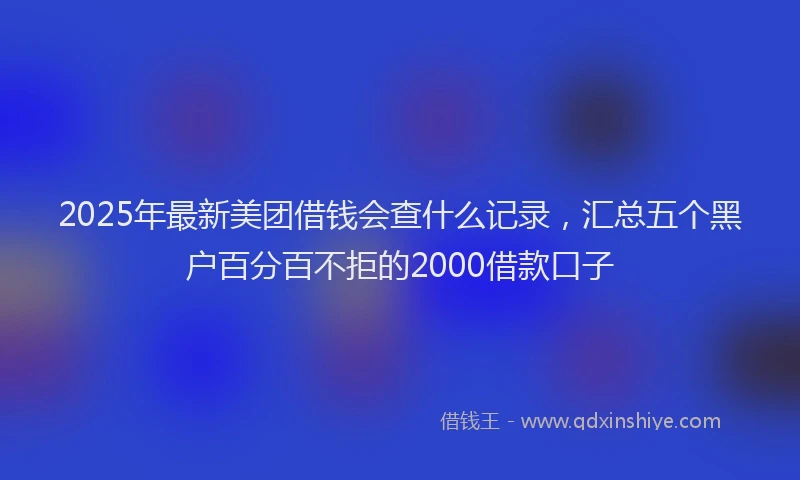 2025年最新美团借钱会查什么记录，汇总五个黑户百分百不拒的2000借款口子