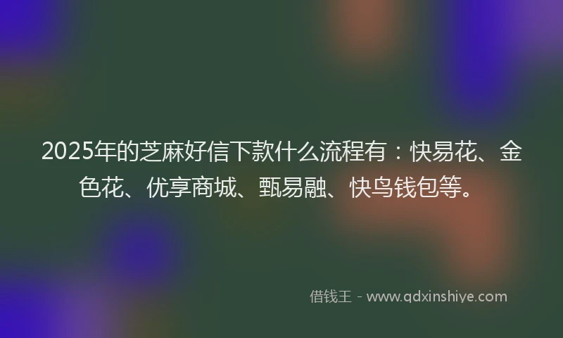 2025年的芝麻好信下款什么流程有：快易花、金色花、优享商城、甄易融、快鸟钱包等。