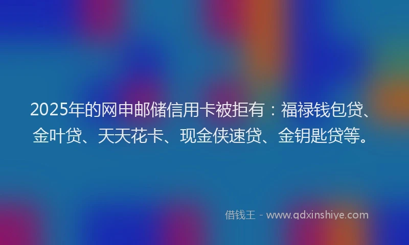 2025年的网申邮储信用卡被拒有：福禄钱包贷、金叶贷、天天花卡、现金侠速贷、金钥匙贷等。