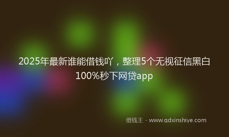 2025年最新谁能借钱吖，整理5个无视征信黑白100%秒下网贷app