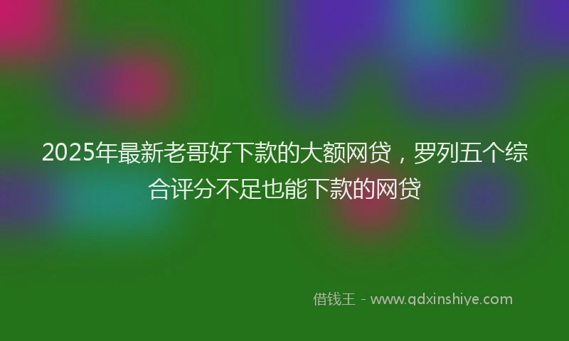 2025年最新老哥好下款的大额网贷，罗列五个综合评分不足也能下款的网贷