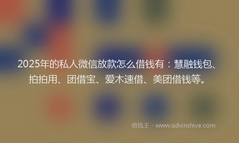 2025年的私人微信放款怎么借钱有：慧融钱包、拍拍用、团借宝、爱木速借、美团借钱等。