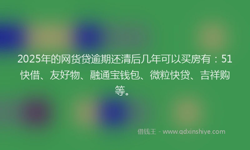 2025年的网货贷逾期还清后几年可以买房有：51快借、友好物、融通宝钱包、微粒快贷、吉祥购等。