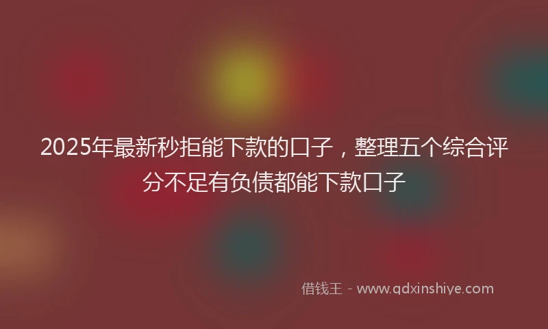 2025年最新秒拒能下款的口子，整理五个综合评分不足有负债都能下款口子