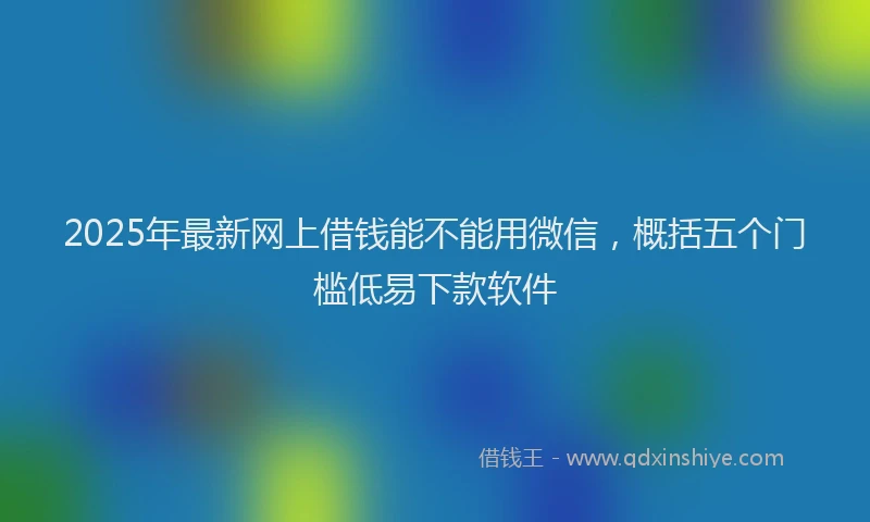 2025年最新网上借钱能不能用微信，概括五个门槛低易下款软件