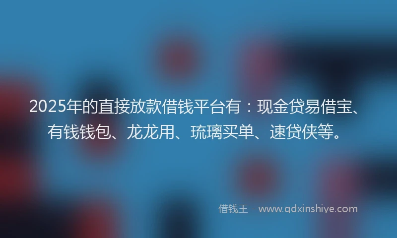 2025年的直接放款借钱平台有：现金贷易借宝、有钱钱包、龙龙用、琉璃买单、速贷侠等。