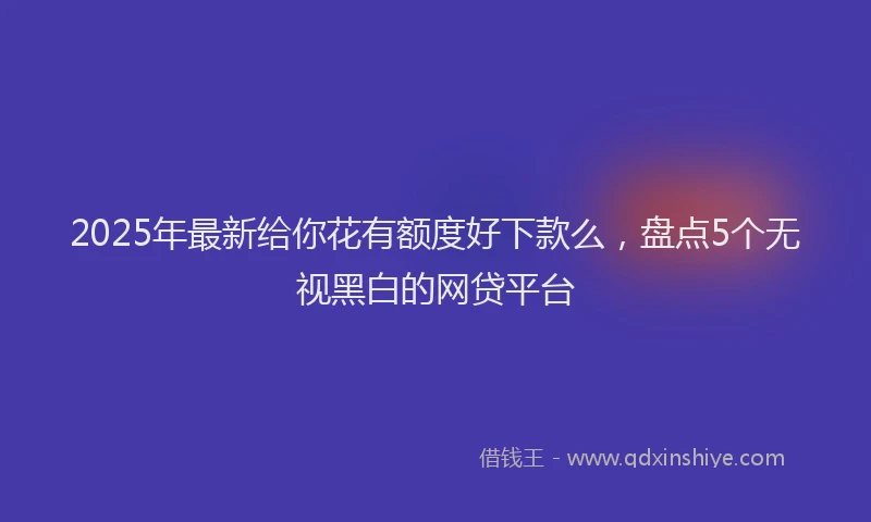 2025年最新给你花有额度好下款么，盘点5个无视黑白的网贷平台