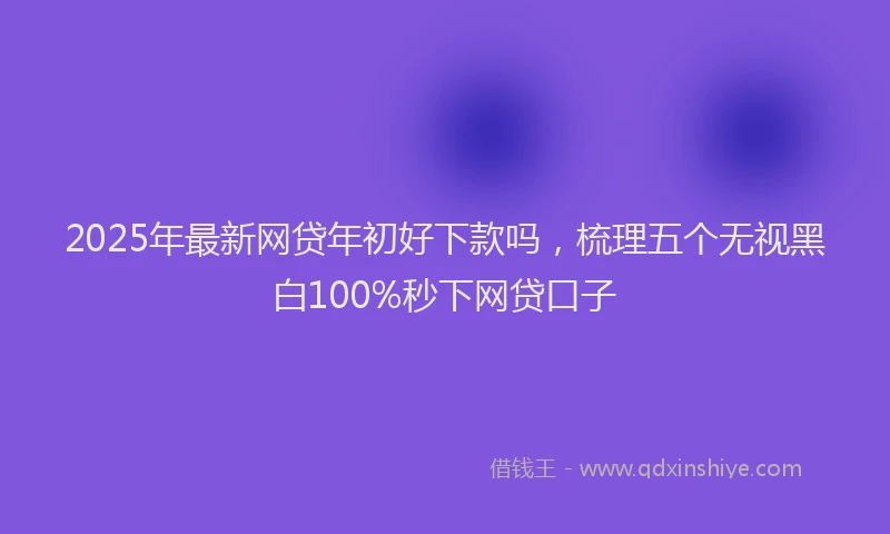 2025年最新网贷年初好下款吗，梳理五个无视黑白100%秒下网贷口子