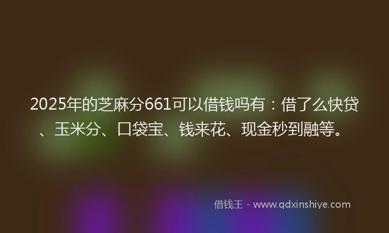2025年的芝麻分661可以借钱吗有：借了么快贷、玉米分、口袋宝、钱来花、现金秒到融等。