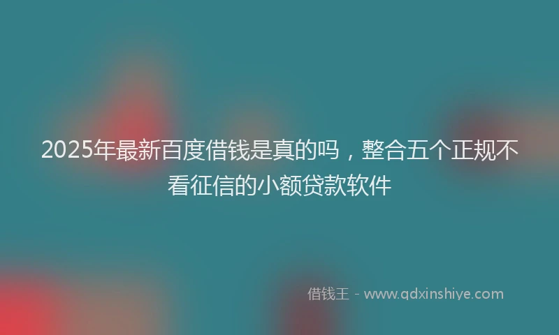 2025年最新百度借钱是真的吗，整合五个正规不看征信的小额贷款软件