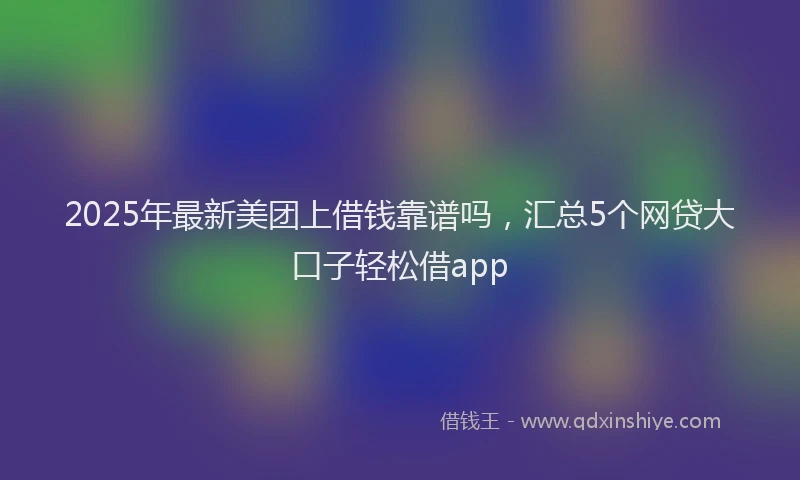 2025年最新美团上借钱靠谱吗，汇总5个网贷大口子轻松借app