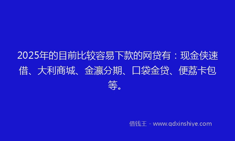 2025年的目前比较容易下款的网贷有：现金侠速借、大利商城、金瀛分期、口袋金贷、便荔卡包等。