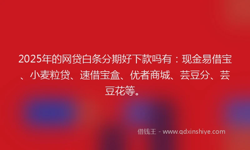 2025年的网贷白条分期好下款吗有：现金易借宝、小麦粒贷、速借宝盒、优者商城、芸豆分、芸豆花等。