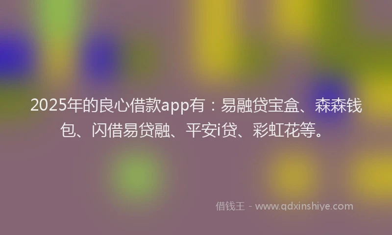 2025年的良心借款app有：易融贷宝盒、森森钱包、闪借易贷融、平安i贷、彩虹花等。