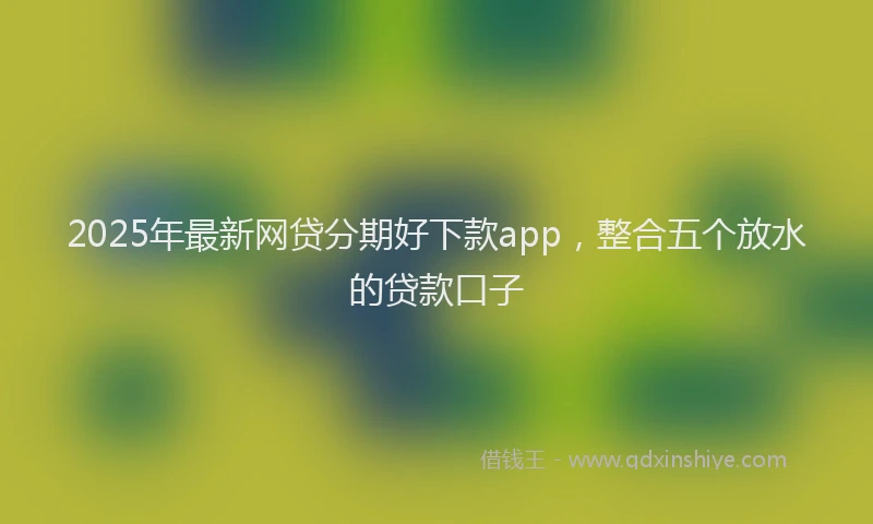 2025年最新网贷分期好下款app，整合五个放水的贷款口子