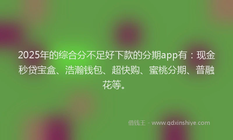2025年的综合分不足好下款的分期app有：现金秒贷宝盒、浩瀚钱包、超快购、蜜桃分期、普融花等。