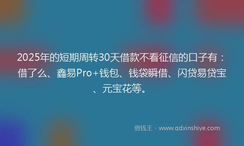 2025年的短期周转30天借款不看征信的口子有：借了么、鑫易Pro+钱包、钱袋瞬借、闪贷易贷宝、元宝花等。