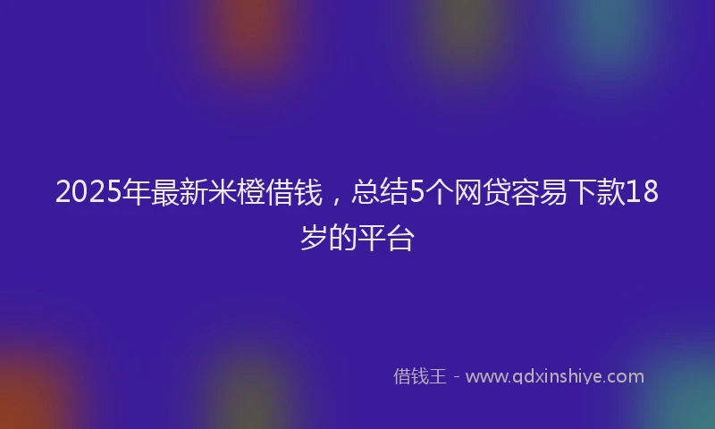 2025年最新米橙借钱，总结5个网贷容易下款18岁的平台