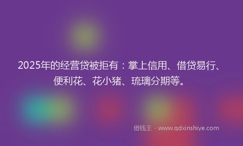 2025年的经营贷被拒有：掌上信用、借贷易行、便利花、花小猪、琉璃分期等。