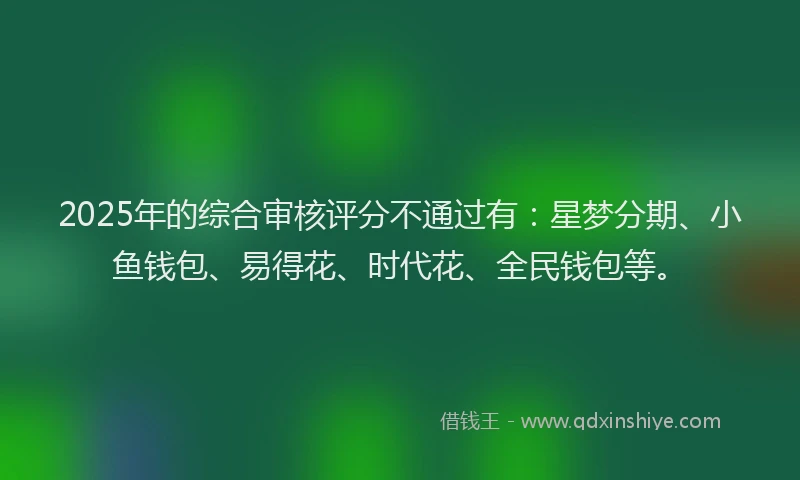 2025年的综合审核评分不通过有：星梦分期、小鱼钱包、易得花、时代花、全民钱包等。