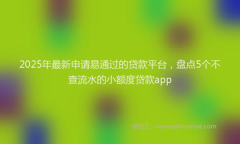 2025年最新申请易通过的贷款平台，盘点5个不查流水的小额度贷款app