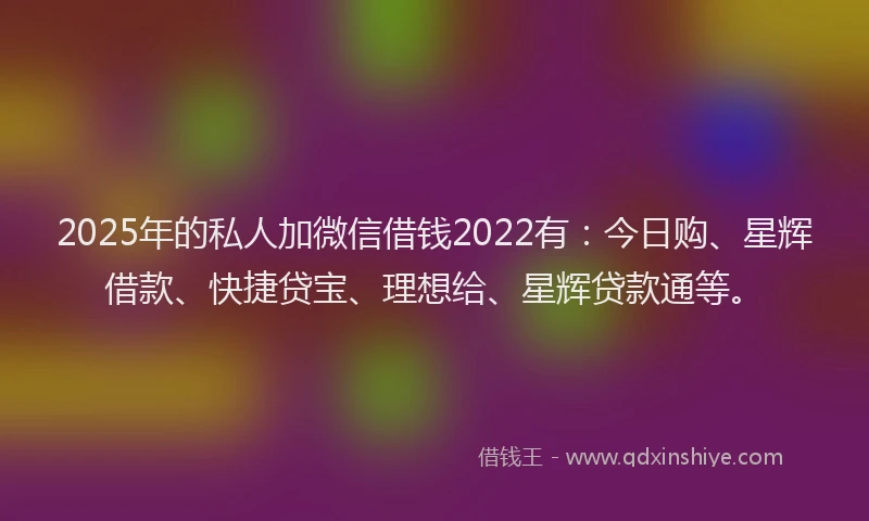2025年的私人加微信借钱2022有：今日购、星辉借款、快捷贷宝、理想给、星辉贷款通等。