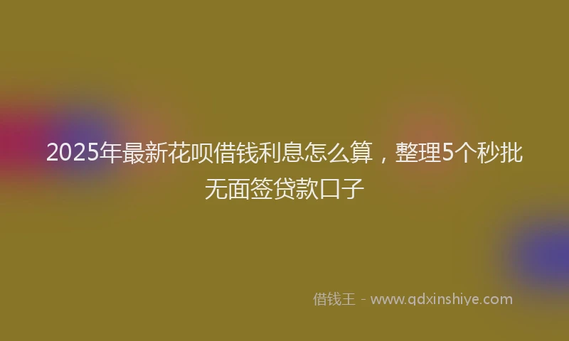 2025年最新花呗借钱利息怎么算，整理5个秒批无面签贷款口子