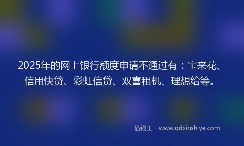 2025年的网上银行额度申请不通过有：宝来花、信用快贷、彩虹信贷、双喜租机、理想给等。