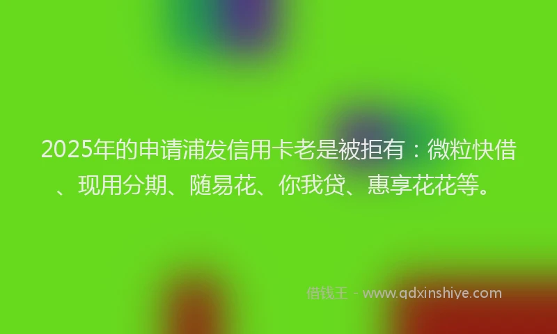 2025年的申请浦发信用卡老是被拒有：微粒快借、现用分期、随易花、你我贷、惠享花花等。