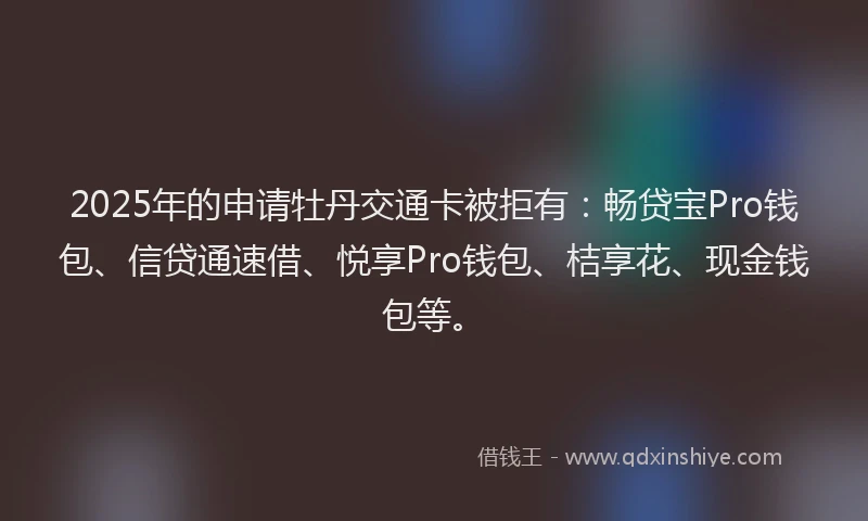 2025年的申请牡丹交通卡被拒有：畅贷宝Pro钱包、信贷通速借、悦享Pro钱包、桔享花、现金钱包等。