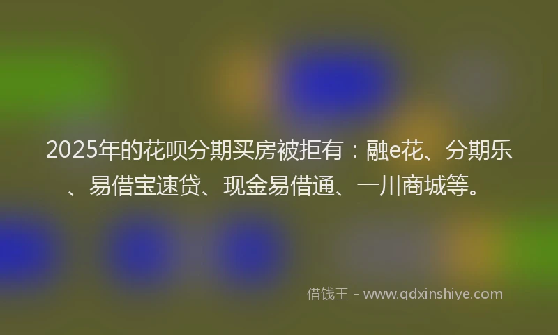 2025年的花呗分期买房被拒有：融e花、分期乐、易借宝速贷、现金易借通、一川商城等。