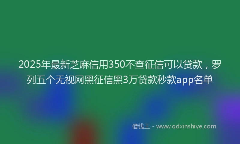 2025年最新芝麻信用350不查征信可以贷款，罗列五个无视网黑征信黑3万贷款秒款app名单