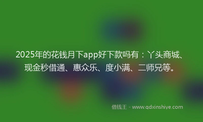 2025年的花钱月下app好下款吗有：丫头商城、现金秒借通、惠众乐、度小满、二师兄等。