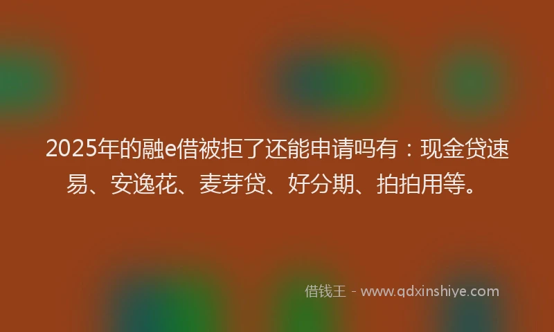2025年的融e借被拒了还能申请吗有：现金贷速易、安逸花、麦芽贷、好分期、拍拍用等。