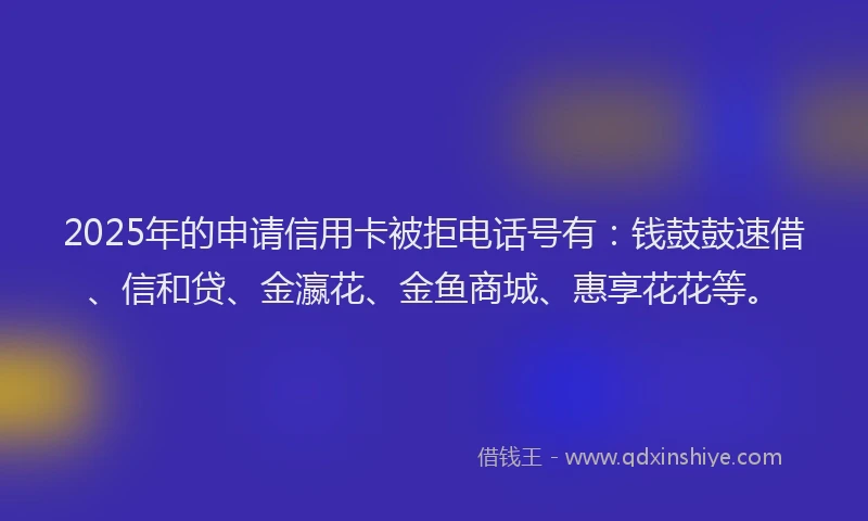 2025年的申请信用卡被拒电话号有：钱鼓鼓速借、信和贷、金瀛花、金鱼商城、惠享花花等。