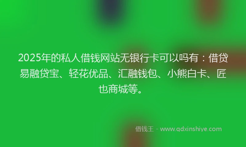 2025年的私人借钱网站无银行卡可以吗有：借贷易融贷宝、轻花优品、汇融钱包、小熊白卡、匠也商城等。