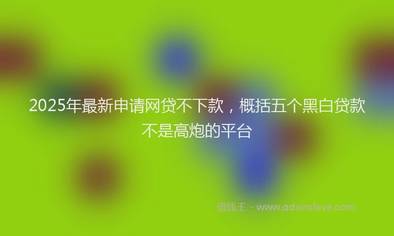 2025年最新申请网贷不下款，概括五个黑白贷款不是高炮的平台