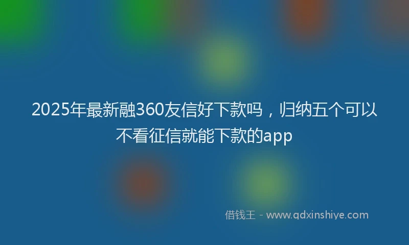 2025年最新融360友信好下款吗，归纳五个可以不看征信就能下款的app