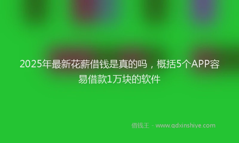 2025年最新花薪借钱是真的吗，概括5个APP容易借款1万块的软件