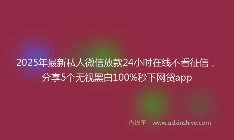 2025年最新私人微信放款24小时在线不看征信，分享5个无视黑白100%秒下网贷app