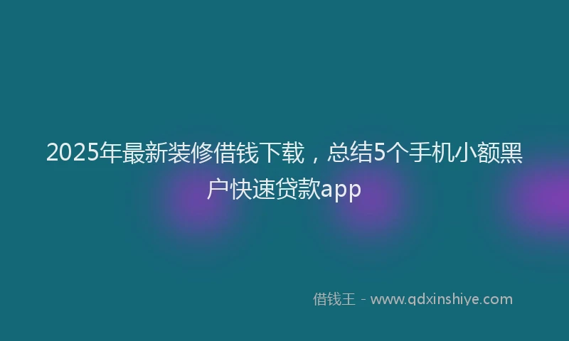 2025年最新装修借钱下载，总结5个手机小额黑户快速贷款app
