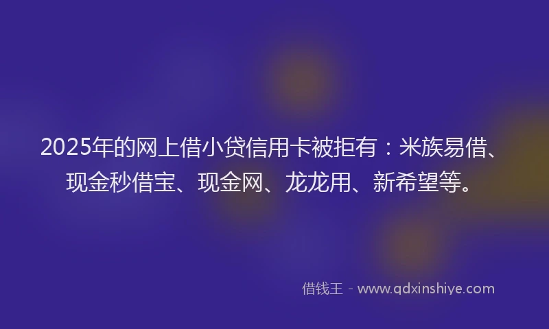 2025年的网上借小贷信用卡被拒有：米族易借、现金秒借宝、现金网、龙龙用、新希望等。