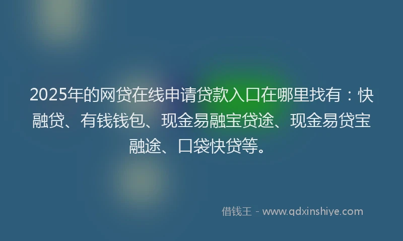 2025年的网贷在线申请贷款入口在哪里找有：快融贷、有钱钱包、现金易融宝贷途、现金易贷宝融途、口袋快贷等。