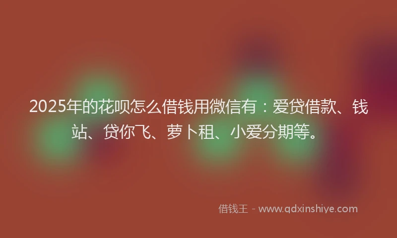 2025年的花呗怎么借钱用微信有：爱贷借款、钱站、贷你飞、萝卜租、小爱分期等。