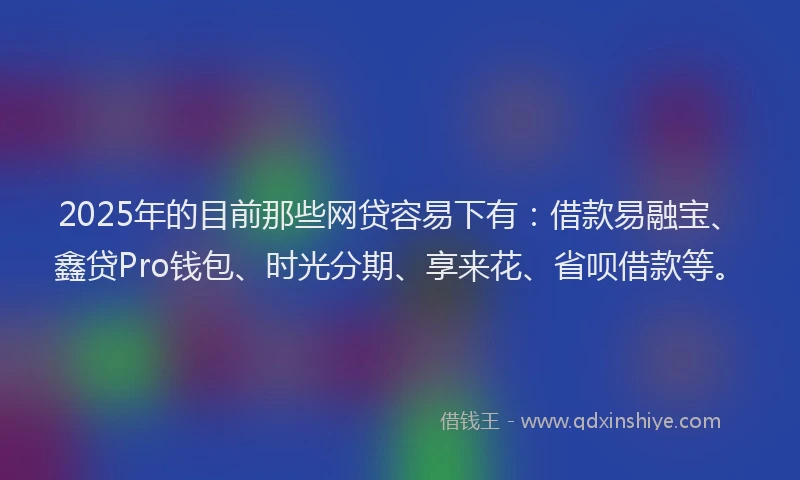 2025年的目前那些网贷容易下有：借款易融宝、鑫贷Pro钱包、时光分期、享来花、省呗借款等。