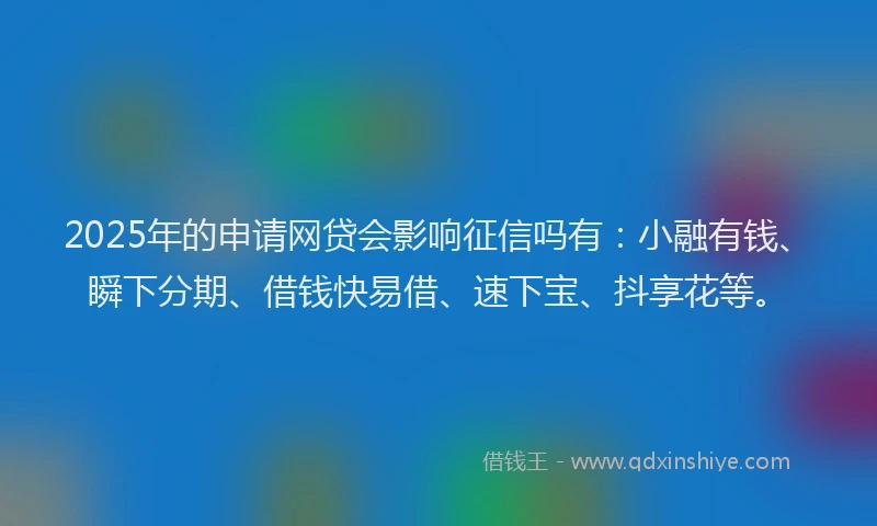 2025年的申请网贷会影响征信吗有：小融有钱、瞬下分期、借钱快易借、速下宝、抖享花等。