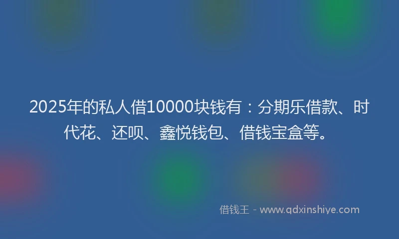 2025年的私人借10000块钱有：分期乐借款、时代花、还呗、鑫悦钱包、借钱宝盒等。